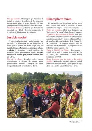 Memòria 2017 11
Més  que  paraules.  Dinàmiques  que  fomenten  el 
treball  en  equip  i  la  millora  de  les  relacions 
interpersonals  dins  el  grup  d'iguals.  Hi  han 
participat un total de 40 infants d'entre 8 i 12 anys.
Assemblea  de  joves.  Activitat  que  fomenta  la 
capacitat  de  debat,  decisió,  compromís  i 
organització dels joves de 16 a 18 anys.
El respecte a la diferència i ser inclusius vol un 
pas  més.  Cal  adonar­nos  de  les  desigualtats  i 
mirar  què  hi  podem  fer.  Hem  volgut  que  els 
infants i joves obrin mires, coneguin altres 
realitats  i  situacions  perquè  conèixer  és 
aprendre.  Hem  proporcionat  espais  perquè 
reflexionin  sobre  què  poden  aportar  ells 
als altres.
Dia  de  la  dona.  Xerrades  sobre  noves 
masculinitats  i  figures  de  dones  joves 
professionals  referents.  Activitat  de  barri 
coorganitzada amb la Taula Joves Raval.
Hi  ha  famílies  del  Raval  que  no  han  sortit 
dels  carrers  del  barri  i  obrir­los  a  altres 
contextos els oxigena i obre nous horitzons.
Taller  de  robòtica.  Ofert  pels  talleristes  de 
"Robocaspers" al grup d'infants d'entre 8 i 11 anys.
Experiència de valors amb la Masia. Hem ofert 
una activitat conjunta i vivencial de valors entre els 
nens i nenes, d'entre 8 i 11 anys, del Centre Obert i 
els jugadors dels equips alevins de la “Masia” del 
FC  Barcelona.  Un  projecte  conjunt  amb  La 
Fundació del FC Barcelona i el programa "Masia 
Solidària" amb el joc com a eix.
Visita  al  WorldPress  Photo.    Continuant  el 
treball iniciat amb el curs de fotografia "Ra Val 
La  Pena",  els  adolescents  i  joves  visiten 
l'exposició al CCCB.
Caves  Gramona  obre  les  portes  a  les  nostres 
famílies.  Visitem les vinyes i aprenem en què 
consisteix la Biodinàmica  i quin paper hi juga 
el sòl per a poder fer uns bons vins i caves.
Justícia social
Eixamplant mires
 