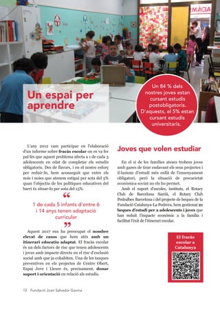 Fundació Joan Salvador Gavina12
Joves que volen estudiar
En  el  sí  de  les  famílies  ateses  trobem  joves 
amb ganes de tirar endavant els seus projectes i 
il·lusions  d’estudi  més  enllà  de  l’ensenyament 
obligatori,  però  la  situació  de  precarietat 
econòmica sovint no els ho permet.
Amb  el  suport  d'escoles,  instituts,  el  Rotary 
Club  de  Barcelona  Sarrià,  el  Rotary  Club 
Pedralbes Barcelona i del projecte de beques de la 
Fundació Catalunya­La Pedrera, hem gestionat 21 
beques d'estudi per a adolescents i joves que 
han  reduit  l'impacte  econòmic  a  la  família  i 
facilitat l’èxit de l'itinerari escolar.
L'any  2012  vam  participar  en  l'elaboració 
d'un informe sobre fracàs escolar on es va fer 
pal·lès que aquest problema afecta a 1 de cada 3 
adolescents  en  edat  de  completar  els  estudis 
obligatoris. Des de llavors, i en el nostre esforç 
per  reduir­lo,  hem  aconseguit  que  entre  els 
nois i noies que atenem estigui per sota del 5% 
quan l'objectiu de les polítiques educatives del 
barri és situar­lo per sota del 15%.
Aquest  2017  ens  ha  preocupat  el  nombre 
elevat  de  casos  que  hem  atès  amb  un 
itinerari educatiu adaptat. El fracàs escolar 
és un dels factors de risc que tenen adolescents 
i joves amb impacte directe en el risc d’exclusió 
social amb que ja cohabiten. Una de les tasques 
preventives  en  els  projectes  de  Centre  Obert, 
Espai  Jove  i  Lleure  és,  precisament,  donar 
suport i orientació en relació als estudis.
Un 84 % dels
nostres joves estan
cursant estudis
postobligatoris.
D'aquests, el 5% estan
cursant estudis
universitaris.
1 de cada 5 infants d'entre 6
i 14 anys tenen adaptació
curricular
“
” El fracàs 
escolar a 
Catalunya
Un espai per
aprendre
 