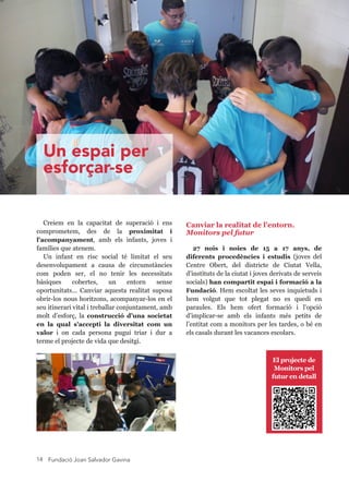 Fundació Joan Salvador Gavina14
Canviar la realitat de l’entorn. 
Monitors pel futur
27  nois  i  noies  de  15  a  17  anys,  de 
diferents  procedències  i  estudis  (joves  del 
Centre  Obert,  del  districte  de  Ciutat  Vella, 
d’instituts de la ciutat i joves derivats de serveis 
socials) han compartit espai i formació a la 
Fundació. Hem escoltat les seves inquietuds i 
hem  volgut  que  tot  plegat  no  es  quedi  en 
paraules.  Els  hem  ofert  formació  i  l'opció 
d’implicar­se  amb  els  infants  més  petits  de 
l’entitat com a monitors per les tardes, o bé en 
els casals durant les vacances escolars.
Creiem  en  la  capacitat  de  superació  i  ens 
comprometem,  des  de  la  proximitat  i 
l'acompanyament,  amb  els  infants,  joves  i 
famílies que atenem.
Un  infant  en  risc  social  té  limitat  el  seu 
desenvolupament  a  causa  de  circumstàncies 
com  poden  ser,  el  no  tenir  les  necessitats 
bàsiques  cobertes,  un  entorn  sense 
oportunitats...  Canviar  aquesta  realitat  suposa 
obrir­los nous horitzons, acompanyar­los en el 
seu itinerari vital i treballar conjuntament, amb 
molt  d’esforç,  la  construcció  d’una  societat 
en  la  qual  s'accepti  la  diversitat  com  un 
valor  i  on  cada  persona  pugui  triar  i  dur  a 
terme el projecte de vida que desitgi.
El projecte de 
Monitors pel 
futur en detall
Un espai per
esforçar-se
 