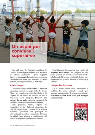 Fundació Joan Salvador Gavina16
Dins  del  marc  de  l’activitat  quotidiana  de 
l’entitat,  desenvolupem  projectes  que  permeten 
als  infants,  adolescents  i  joves  superar 
barreres personals. Es realitzen accions que es 
converteixen  en  eines  que  fomenten  el  treball 
personal, l’esforç, l’autonomia, la confiança... 
Valors i esport
Continuem fomentant l'hàbit de la pràctica 
esportiva amb tots els grups d’edat del Centre 
Obert,  per  conscienciar  sobre  la  influència  de 
l’esport  per  la  millora  de  qualitat  de  vida  i 
consolidar  hàbits  d’higiene.  L'esport  ens 
permet  forjar  valors  com  la  cooperació,  la 
confiança en l’altre o afrontar contrarietats.
Hem  practicat,  també,  esports  no 
competitius  per  tal    d’afavorir  dinàmiques  de 
reflexió  grupal  abans  i  després  de  la  pràctica 
esportiva.  Igualment  hem  participat  en 
esdeveniments esportius comunitaris del barri. 
En  global,  hem  afavorit  el  coneixement  del 
ventall de propostes esportives de l’entorn.
Paral·lelament,  hem  derivat  nois  i  noies  al 
projecte  INSERsport,  un  projecte  on  els 
joves  aprenen  un  esport,  adquireixen  hàbits 
saludables i obtenen un certificat federatiu que 
els permet una primera feina de monitors/es o 
àrbitres.
Perspectiva de gènere
En  el  nostre  treball  diari,  reflexionem  i 
analitzem  les  causes  culturals  i  socials  que 
sostenen les desigualtats de gènere amb voluntat 
de  fomentar  una  nova  visió  que  trenqui 
antics models.
Un espai per
conviure i
superar-se
El projecte 
InserSport
 