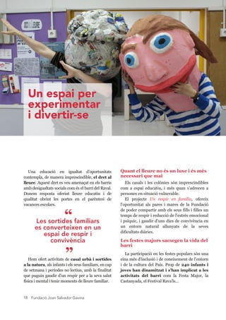 Fundació Joan Salvador Gavina18
Una  educació  en  igualtat  d’oportunitats 
contempla, de manera imprescindible, el dret al 
lleure. Aquest dret es veu amenaçat en els barris 
amb desigualtats socials com és el barri del Raval. 
Donem  resposta  oferint  lleure  educatiu  i  de 
qualitat  obrint  les  portes  en  el  parèntesi  de 
vacances escolars.
Hem ofert activitats de casal urbà i sortides 
a la natura, als infants i els seus familiars, en cap 
de setmana i períodes no lectius, amb la finalitat 
que puguin gaudir d'un respir per a la seva salut 
física i mental i tenir moments de lleure familiar.
Quant el lleure no és un luxe i és més 
necessari que mai
Els casals i les colònies són imprescindibles 
com  a  espai  educatiu,  i  més  quan  s’adrecen  a 
persones en situació vulnerable.
El  projecte  Un  respir  en  família,  ofereix 
l'oportunitat  als  pares  i  mares  de  la  Fundació 
de poder compartir amb els seus fills i filles un 
temps de respir i reducció de l'estrès emocional 
i psíquic, i gaudir d'uns dies de convivència en 
un  entorn  natural  allunyats  de  la  seves 
dificultats diàries.
Les festes majors sacsegen la vida del 
barri
La participació en les festes populars són una 
eina més d’inclusió i de coneixement de l’entorn 
i de la cultura del País. Prop de 240 infants i 
joves han dinamitzat i s’han implicat a les 
activitats  del  barri  com  la  Festa  Major,  la 
Castanyada, el Festival Rava’ls...
Les sortides familiars
es converteixen en un
espai de respir i
convivència
”
“
Un espai per
experimentar
i divertir-se
 