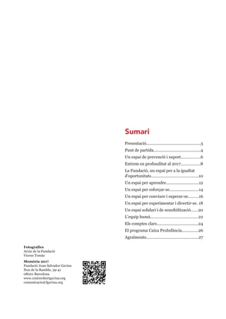 Fotografies
Arxiu de la Fundació
Vicens Tomàs
Memòria 2017
Fundació Joan Salvador Gavina
Nou de la Rambla, 39­41
08001 Barcelona
www.centreobertgavina.org
comunicacio@fgavina.org
Presentació................................................3
Punt de partida.........................................4
Un espai de prevenció i suport.................6
Entrem en profunditat al 2017.................8
La Fundació, un espai per a la igualtat 
d'oportunitats..........................................10
Un espai per aprendre.............................12
Un espai per esforçar­se..........................14
Un espai per conviure i superar­se.........16
Un espai per experimentar i divertir­se. 18
Un espai solidari i de sensibilització......20
L'equip humà..........................................22
Els comptes clars....................................24
El programa Caixa ProInfància..............26
Agraïments..............................................27
Sumari
 