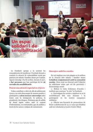 Fundació Joan Salvador Gavina20
La  Fundació  apropa  a  la  societat  les 
conseqüències de la pobresa i l'exclusió donant a 
conèixer  la  situació  de  vulnerabilitat  social  que 
pateixen els infants i famílies ateses per l’entitat. 
Aquest missatge s’ha fet arribar, durant el 2017, 
a  847  persones  que  han  participat  de  les  36 
xerrades de sensibilització. 
Posem una atenció especial en el joves
Volem contribuir a obrir els ulls als adolescents 
i joves a un món desconegut de manera positiva i 
participativa, volem trencar estereotips sobre 
temes  com  la  immigració,  la  pobresa,  la 
prostitució, i les drogues. Pretenem que els adults 
de  demà  siguin  crítics  amb  el  conjunt 
d’informacions, no contrastades, que els arriben a 
través de les xarxes o mitjans de comunicació.
Sinergies amb les escoles
Per tal implicar­nos tots plegats en la millora 
de  la  situació  dels  infants  i  famílies  ateses 
treballem conjuntament amb la comunitat 
escolar. Hem creat un itinerari amb l’objectiu 
de  reflexionar  sobre  què  vol  dir  prevenció  i 
desavantatge social:
1.­  Rebem  la  visita  d’alumnes  d’escoles  i 
instituts que coneixen "in situ" la Fundació.
2.­ Encoratgem les escoles a implicar­se en la 
sensibilització  dels  seus  alumnes  i  la 
participació  en  les  nostres  campanyes 
solidàries.
3.­  Oferim  una  formació  de  premonitors  de 
lleure a adolescents de 15 a 17 anys que finalitza 
amb un voluntariat al nostre Centre Obert.
Un espai
solidari i de
sensibilització
 