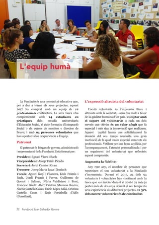 Fundació Joan Salvador Gavina22
L'equip humà
La Fundació és una comunitat educativa que, 
per  a  dur  a  terme  els  seus  projectes,  aquest 
2017  ha  comptat  amb  un  equip  de  22 
professionals  contractats.  La  seva  tasca  s'ha 
complementat  amb  14  estudiants  en 
pràctiques  dels  estudis  universitaris 
d'Educació Social, el cicle formatiu d'Integració 
Social  o  els  cursos  de  monitor  o  director  de 
lleure;  i  amb  94  persones  voluntàries  que 
han aportat valor i experiència a l'equip.
Patronat
El patronat és l'òrgan de govern, administració 
i representació de la Fundació. Està format per:
  
President: Ignasi Vives i Bach
Vicepresident: Josep Tuñí i Picado
Secretari: Jordi Camós i Grau
Tresorer: Josep Maria Loza i Xuriach
Vocals:  Agustí  Llop  i  Vilanova,  Lluís  Framis  i 
Bach,  Jordi  Framis  i  Ferrer,  Guillermo  de 
Querol  i  Salimei,  Núria  Valdivieso  i  Font, 
Francesc Güell i Alert, Cristina Manresa Rovira, 
Nacho Castella Casas, Enric López Milà, Cristina 
Castella  Casas  i  Lluís  Portabella  d’Alós 
(Consiliari).
L’expressió altruista del voluntariat
L'acció  voluntària  és  l'expressió  lliure  i 
altruista amb la societat, i això diu molt a favor 
de la qualitat humana d'un país. Comptar amb 
el  suport  del  voluntariat  a  cada  un  dels 
serveis  que  oferim  és  un  valor  afegit  que  fa 
especial i més rica la intervenció que realitzem. 
Aquest    capital  humà  que  solidàriament  fa 
donació  del  seu  temps  necessita  una  gran 
motivació de la qual tenim especial cura tots els 
professionals. Vetllem per una bona acollida, per 
l'acompanyament, l'atenció personalitzada i per 
un  seguiment  del  voluntariat  que  reflecteix 
aquest compromís.
Augmenta la fidelitat
Any  rere  any,  el  nombre  de  persones  que 
repeteixen  el  seu  voluntariat  a  la  Fundació 
s’incrementa.  Durant  el  2017,  24  dels  94 
voluntaris  i  voluntàries  han  continuat  amb  la 
tasca que van iniciar durant el 2016 i 24 més ja 
porten més de dos anys donant el seu temps i la 
seva experiència als diferents projectes. El 51% 
dels nostre voluntariat és de continuïtat.
 