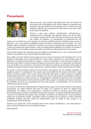 Ignacio Vives Bach
President de la Fundació
Quan estem dia a dia convivint amb infants que viuen una situació de 
precarietat i alta vulnerabilitat social, moltes vegades ens quedem sense 
paraules i l’únic que podem fer és acompanyar­los, en silenci, però amb 
l’empenta  suficient  per  a  demostrar­los  ells  mateixos  que  tenen  molta 
força i ganes de superació.
Tornem  a  estar  amb  vosaltres,  col·laboradors,  col·laboradores  i 
simpatitzants  de  la  Fundació  Joan  Salvador  Gavina,  per  tal  de  rendir­
vos comptes respecte dels fets més rellevants que hem viscut aquest any 
que  acabem  de  finalitzar.  La  transparència  és  fonamental  per  dos 
motius: per a recordar­nos, com a societat, que tenim un problema que hem d’afrontar sense excuses ni 
dilacions,  i  per  a  que  tinguem  credibilitat  respecte  del  nostre  compromís  amb  els  infants  i  les  seves 
famílies, amb els voluntaris i voluntàries, amb totes i tots els que feu aportacions econòmiques per a dur 
a terme els projectes que desenvolupem, i amb les administracions públiques que confien en nosaltres a 
l’hora d’oferir un servei públic, tant de proximitat i tant delicat pels destinataris de la nostra acció.
Volem destacar alguns fets rellevants que hem treballat en profunditat el 2017, tant a nivell d’atenció als 
infants i a les famílies com a nivell de millora de gestió interna.
Sense dubte, el fet que més ha marcat aquest any en la nostra actuació ha estat l’atemptat del 17A a les 
Rambles de Barcelona, molt a prop del Raval on estem situats. Aquell dia, un grup d’infants amb els 
educadors van gaudir del casal del mes d’agost i, a l’hora de l’atemptat, tot just acabaven d’arribar als 
locals del Centre Obert i estàvem lliurant els infants als seus pares i mares. La repercussió de l’atemptat, 
en la nostra lluita cap a l’inclusió, la convivència intercultural i el respecte cap als demès, l’hem hagut de 
treballar intensament amb els menors, amb els joves, amb les famílies i amb els professionals de l’entitat.
En  relació  a  l’atenció  directa,  aquest  any  hem  incidit  en  dos  aspectes  que  ens  semblen  essencials:  la 
igualtat de gènere i la participació. Són aspectes que hem treballat des de sempre però hi hem volgut 
incidir  de  manera  especial.  En  la  nostra  societat  del  segle  XXI  tenim  el  repte  de  garantir  la  igualtat 
d’oportunitats entre nens i nenes i tenim l’obligació de revisar l’enfocament de metodologies educatives 
en vers una educació no sexista. Pel que fa a la participació, continuem promocionant que les famílies 
participin en determinades activitats amb els seus fills i filles, perquè les empodera en el seu rol educatiu, 
les  possibilita  exercir  la  seva  parentalitat  des  d’una  visió  positiva  i  corresponsable,  i  les  fa  sentir  que 
també formen part de Gavina.
En relació a la millora en el funcionament i la gestió interna, aquest any ens hem centrat en dos aspectes 
fonamentals:  una  millor  definició  dels  llocs  de  treball  i  les  càrregues  de  feina  de  cadascun  dels 
professionals  i  la  millora  en  la  transparència  i  qualitat  de  l’entitat.  La  primera  tasca  l’hem  pogut 
desenvolupar gràcies al suport inestimable d’un grup de voluntaris i voluntàries d’ESADE Alumni Social. 
I pel que fa al model de bona gestió, hem aconseguit l’acreditació de transparència i bones pràctiques 
atorgat  per  la  Fundación  Lealtad.  Aconseguir  aquesta  acreditació  ens  ha  suposat  un  esforç  important 
d’adaptació  d’alguns  processos  interns  de  funcionament,  però  ha  valgut  la  pena  perquè  és  un 
reconeixement a la feina ben feta.
Esperem, una vegada més, seguir comptant amb el vostre suport i col·laboració, i ens comprometem a 
donar resposta als reptes que encara tenint per davant.
Moltes gràcies!
Presentació
 