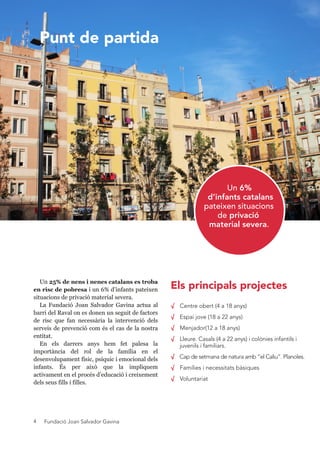 Fundació Joan Salvador Gavina4
Un 25% de nens i nenes catalans es troba 
en risc de pobresa i un 6% d’infants pateixen 
situacions de privació material severa.
La  Fundació  Joan  Salvador  Gavina  actua  al 
barri del Raval on es donen un seguit de factors 
de  risc  que  fan  necessària  la  intervenció  dels 
serveis de prevenció com és el cas de la nostra 
entitat.
En  els  darrers  anys  hem  fet  palesa  la 
importància  del  rol  de  la  família  en  el 
desenvolupament físic, psíquic i emocional dels 
infants.  És  per  això  que  la  impliquem 
activament en el procés d’educació i creixement 
dels seus fills i filles.
√ Centre obert (4 a 18 anys)
√ Espai jove (18 a 22 anys)
√ Menjador(12 a 18 anys)
√ Lleure. Casals (4 a 22 anys) i colònies infantils i
juvenils i familiars.
√ Cap de setmana de natura amb “el Caliu”. Planoles.
√ Famílies i necessitats bàsiques
√ Voluntariat
Punt de partida
Els principals projectes
Un 6%
d’infants catalans
pateixen situacions
de privació
material severa.
 
