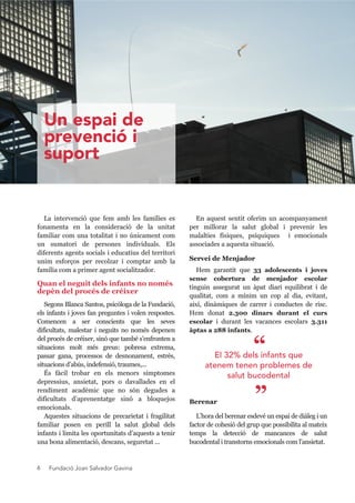 Fundació Joan Salvador Gavina6
En aquest sentit oferim un acompanyament 
per  millorar  la  salut  global  i  prevenir  les 
malalties  físiques,  psíquiques    i  emocionals 
associades a aquesta situació.
Servei de Menjador
Hem  garantit  que  33  adolescents  i  joves 
sense  cobertura  de  menjador  escolar 
tinguin  assegurat  un  àpat  diari  equilibrat  i  de 
qualitat,  com  a  mínim  un  cop  al  dia,  evitant, 
així,  dinàmiques  de  carrer  i  conductes  de  risc. 
Hem  donat  2.300  dinars  durant  el  curs 
escolar  i  durant  les  vacances  escolars  3.311 
àptas a 288 infants.
Berenar
L’hora del berenar esdevé un espai de diàleg i un 
factor de cohesió del grup que possibilita al mateix 
temps  la  detecció  de  mancances  de  salut 
bucodental i transtorns emocionals com l’ansietat.
La  intervenció  que  fem  amb  les  famílies  es 
fonamenta  en  la  consideració  de  la  unitat 
familiar com una totalitat i no únicament com 
un  sumatori  de  persones  individuals.  Els 
diferents agents socials i educatius del territori 
unim  esforços  per  recolzar  i  comptar  amb  la 
família com a primer agent socialitzador.
Quan el neguit dels infants no només 
depèn del procés de créixer
Segons Blanca Santos, psicòloga de la Fundació, 
els infants i joves fan preguntes i volen respostes. 
Comencen  a  ser  conscients  que  les  seves 
dificultats,  malestar  i  neguits  no  només  depenen 
del procés de créixer, sinó que també s’enfronten a 
situacions  molt  més  greus:  pobresa  extrema, 
passar  gana,  processos  de  desnonament,  estrès, 
situacions d’abús, indefensió, traumes,...
És  fàcil  trobar  en  els  menors  símptomes 
depressius,  ansietat,  pors  o  davallades  en  el 
rendiment  acadèmic  que  no  són  degudes  a 
dificultats  d’aprenentatge  sinó  a  bloquejos 
emocionals.
Aquestes  situacions  de  precarietat  i  fragilitat 
familiar  posen  en  perill  la  salut  global  dels 
infants i limita les oportunitats d’aquests a tenir 
una bona alimentació, descans, seguretat ...
El 32% dels infants que
atenem tenen problemes de
salut bucodental
”
“
Un espai de
prevenció i
suport
 