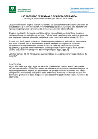 UGC Farmacia Atención Primaria Sevilla
Servicios de Farmacia de los Distritos
Sanitarios Aljarafe-Norte y Sevilla
USO ADECUADO DE FENTANILO DE LIBERACIÓN RÁPIDA
(sublingual, comprimidos para chupar, Película bucal, nasal)
La aparición del dolor irruptivo en el DCNO tiende a ser considerado más bien como una forma de
pseudoadicción o de infradosificación, recomendándose reevaluar al paciente para descartar una
hiperalgesia por opioides o problemas de abuso, dependencia o adicción[1,2,3].
El uso de medicación de rescate en el dolor crónico no oncológico con fentanilo de liberación
rápida (sublingual, comprimidos para chupar, Película bucal, nasal) carece de suficiente evidencia
y se asocia con riesgo de tolerancia, escalada de dosis y uso inadecuado o adictivo [1,2,3,4].
Por otro lado, las fichas técnicas de las diferentes presentaciones de acción rápida exponen que
sólo están indicados para el alivio del dolor irruptivo de origen oncológico que ya reciben
tratamiento de mantenimiento con opioides superior a los 60 mg de morfina/día (o dosis
equipotente) y que si se manifiestan más de cuatro episodios de dolor irruptivo al día, se debe
volver a calcular la dosis del opiáceo de acción prolongada [5],[6],[7],[8],[9].
La fichas técnicas [6], [8], [9] recuerdan que los médicos deben considerar el riesgo del abuso del
fentanilo."
SUSPENSIÓN.
Según ficha técnica [5],[6],[7],[8],[9] los pacientes que continúen con una terapia con opiáceos
pautado, el tratamiento con fentanilo de rescate puede suspenderse inmediatamente si deja de ser
necesario para el dolor irruptivo. En pacientes en los que sea necesario suspender toda terapia
con opiáceos, debe tenerse en cuenta la dosis de fentanilo de rescate a la hora de estudiar una
disminución gradual de la dosis de opiáceos para descartar la posibilidad de efectos repentinos de
abstinencia.
 