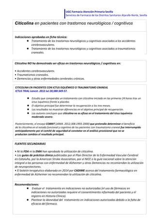 UGC Farmacia Atención Primaria Sevilla
Servicios de Farmacia de los Distritos Sanitarios Aljarafe-Norte, Sevilla
Citicolina NO ha demostrado ser eficaz en trastornos neurológicos / cognitivos en:
• Accidentes cerebrovasculares.
• Traumatismos craneales.
• Demencias y otras enfermedades cerebrales crónicas.
CITICOLINA EN PACIENTES CON ICTUS ISQUÉMICO O TRAUMATISMO CRANEAL
ICTUS TRIAL Lancet. 2012 Jul 28;380:349‐57.
● Estudio que comparaba un tratamiento con citicolina iniciado en las primeras 24 horas tras un
ictus isquémico frente a placebo.
● El objetivo principal fue determinar la recuperación a los tres meses.
● Los resultados no muestran diferencias en el objetivo principal de recuperación.
● Los autores concluyen que citicolina no es eficaz en el tratamiento del ictus isquémico
moderado severo.
Posteriormente, el ensayo COBRIT (JAMA. 2012;308:1993‐2000) que pretendía determinar el beneficio
de la citicolina en el estado funcional y cognitivo de los pacientes con traumatismo craneal fue interrumpido
anticipadamente por el comité de seguridad al constatar en el análisis provisional que no se
producían cambios el resultado principal.
FUENTES SECUNDARIAS
• Ni la FDA ni la EMA han aprobado la utilización de citicolina.
• Las guías de práctica clínica publicadas por el Plan Director de la Enfermedad Vascular Cerebral
en Cataluña, por la American Stroke Association, por el NICE o la guía nacional sobre la atención
integral a las personas con enfermedad de Alzheimer y otras Demencias no recomiendan la utilización
de neuroprotectores.
• El boletín terapéutico elaborado en 2014 por CADIME acerca del tratamiento farmacológico en
enfermedad de Alzheimer no recomiendan la utilización de citicolina.
Recomendaciones:
● Evaluar el tratamiento en indicaciones no autorizadas (el uso de fármacos en
indicaciones no autorizadas requiere el consentimiento informado del paciente y el
registro en Historia Clínica).
● Plantear la idoneidad del tratamiento en indicaciones autorizadas debido a la falta de
eficacia del fármaco.
Citicolina en pacientes con trastornos neurológicos / cognitivos
Indicaciones aprobadas en ficha técnica:
● Tratamiento de los trastornos neurológicos y cognitivos asociados a los accidentes
cerebrovasculares.
● Tratamiento de los trastornos neurológicos y cognitivos asociados a traumatismos
craneales.
 