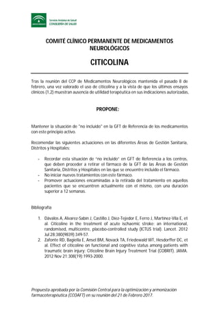 Propuesta aprobada por la Comisión Central para la optimización y armonización
farmacoterapéutica (CCOAFT) en su reunión del 21 de Febrero 2017.
COMITÉ CLÍNICO PERMANENTE DE MEDICAMENTOS
NEUROLÓGICOS
CITICOLINA
Tras la reunión del CCP de Medicamentos Neurológicos mantenida el pasado 8 de
febrero, una vez valorado el uso de citicolina y a la vista de que los últimos ensayos
clínicos (1,2) muestran ausencia de utilidad terapéutica en sus indicaciones autorizadas,
PROPONE:
Mantener la situación de "no incluido" en la GFT de Referencia de los medicamentos
con este principio activo.
Recomendar las siguientes actuaciones en las diferentes Áreas de Gestión Sanitaria,
Distritos y Hospitales:
- Recordar esta situación de “no incluido” en GFT de Referencia a los centros,
que deben proceder a retirar el fármaco de la GFT de las Áreas de Gestión
Sanitaria, Distritos y Hospitales en las que se encuentre incluido el fármaco.
- No iniciar nuevos tratamientos con este fármaco.
- Promover actuaciones encaminadas a la retirada del tratamiento en aquellos
pacientes que se encuentren actualmente con el mismo, con una duración
superior a 12 semanas.
Bibliografía
1. Dávalos A, Alvarez-Sabín J, Castillo J, Díez-Tejedor E, Ferro J, Martínez-Vila E, et
al. Citicoline in the treatment of acute ischaemic stroke: an international,
randomised, multicentre, placebo-controlled study (ICTUS trial). Lancet. 2012
Jul 28;380(9839):349-57.
2. Zafonte RD, Bagiella E, Ansel BM, Novack TA, Friedewald WT, Hesdorffer DC, et
al. Effect of citicoline on functional and cognitive status among patients with
traumatic brain injury: Citicoline Brain Injury Treatment Trial (COBRIT). JAMA.
2012 Nov 21;308(19):1993-2000.
 