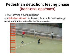 10
Pedestrian detection: testing phase
(traditional approach)
● After learning a human detector
o A detection window can be used to scan the testing image
along x and y directions for human detection.
 