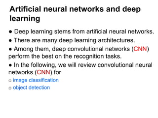 Artificial neural networks and deep
learning
● Deep learning stems from artificial neural networks.
● There are many deep learning architectures.
● Among them, deep convolutional networks (CNN)
perform the best on the recognition tasks.
● In the following, we will review convolutional neural
networks (CNN) for
o image classification
o object detection
 