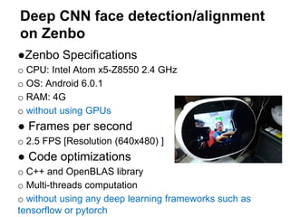 Deep CNN face detection/alignment
on Zenbo
●Zenbo Specifications
o CPU: Intel Atom x5-Z8550 2.4 GHz
o OS: Android 6.0.1
o RAM: 4G
o without using GPUs
● Frames per second
o 2.5 FPS [Resolution (640x480) ]
● Code optimizations
o C++ and OpenBLAS library
o Multi-threads computation
o without using any deep learning frameworks such as
tensorflow or pytorch
 
