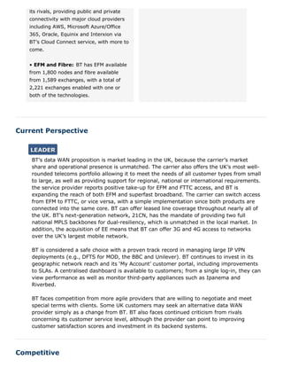Current Perspective
Competitive
its rivals, providing public and private
connectivity with major cloud providers
including AWS, Microsoft Azure/Office
365, Oracle, Equinix and Interxion via
BT’s Cloud Connect service, with more to
come.
• EFM and Fibre: BT has EFM available
from 1,800 nodes and fibre available
from 1,589 exchanges, with a total of
2,221 exchanges enabled with one or
both of the technologies.
BT’s data WAN proposition is market leading in the UK, because the carrier’s market
share and operational presence is unmatched. The carrier also offers the UK’s most well-
rounded telecoms portfolio allowing it to meet the needs of all customer types from small
to large, as well as providing support for regional, national or international requirements.
the service provider reports positive take-up for EFM and FTTC access, and BT is
expanding the reach of both EFM and superfast broadband. The carrier can switch access
from EFM to FTTC, or vice versa, with a simple implementation since both products are
connected into the same core. BT can offer leased line coverage throughout nearly all of
the UK. BT’s next-generation network, 21CN, has the mandate of providing two full
national MPLS backbones for dual-resiliency, which is unmatched in the local market. In
addition, the acquisition of EE means that BT can offer 3G and 4G access to networks
over the UK’s largest mobile network.
BT is considered a safe choice with a proven track record in managing large IP VPN
deployments (e.g., DFTS for MOD, the BBC and Unilever). BT continues to invest in its
geographic network reach and its ‘My Account’ customer portal, including improvements
to SLAs. A centralised dashboard is available to customers; from a single log-in, they can
view performance as well as monitor third-party appliances such as Ipanema and
Riverbed.
BT faces competition from more agile providers that are willing to negotiate and meet
special terms with clients. Some UK customers may seek an alternative data WAN
provider simply as a change from BT. BT also faces continued criticism from rivals
concerning its customer service level, although the provider can point to improving
customer satisfaction scores and investment in its backend systems.
LEADERLEADER
 