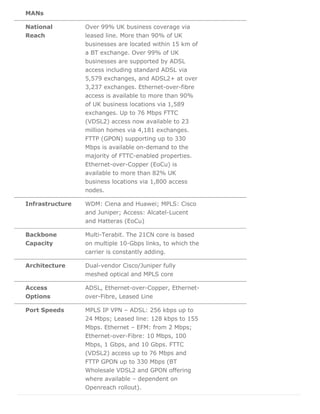 MANs
National
Reach
Over 99% UK business coverage via
leased line. More than 90% of UK
businesses are located within 15 km of
a BT exchange. Over 99% of UK
businesses are supported by ADSL
access including standard ADSL via
5,579 exchanges, and ADSL2+ at over
3,237 exchanges. Ethernet-over-fibre
access is available to more than 90%
of UK business locations via 1,589
exchanges. Up to 76 Mbps FTTC
(VDSL2) access now available to 23
million homes via 4,181 exchanges.
FTTP (GPON) supporting up to 330
Mbps is available on-demand to the
majority of FTTC-enabled properties.
Ethernet-over-Copper (EoCu) is
available to more than 82% UK
business locations via 1,800 access
nodes.
Infrastructure WDM: Ciena and Huawei; MPLS: Cisco
and Juniper; Access: Alcatel-Lucent
and Hatteras (EoCu)
Backbone
Capacity
Multi-Terabit. The 21CN core is based
on multiple 10-Gbps links, to which the
carrier is constantly adding.
Architecture Dual-vendor Cisco/Juniper fully
meshed optical and MPLS core
Access
Options
ADSL, Ethernet-over-Copper, Ethernet-
over-Fibre, Leased Line
Port Speeds MPLS IP VPN – ADSL: 256 kbps up to
24 Mbps; Leased line: 128 kbps to 155
Mbps. Ethernet – EFM: from 2 Mbps;
Ethernet-over-Fibre: 10 Mbps, 100
Mbps, 1 Gbps, and 10 Gbps. FTTC
(VDSL2) access up to 76 Mbps and
FTTP GPON up to 330 Mbps (BT
Wholesale VDSL2 and GPON offering
where available – dependent on
Openreach rollout).
 