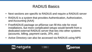 RADIUS Basics
● Next sections are specific to RADIUS and require a RADIUS server
● RADIUS is a system that provides Authentication, Authorization,
and Accounting (AAA)
● FreeRADIUS package on pfSense can fill this role for most
installations, but more complicated setups would benefit from a
dedicated external RADIUS server that ties into other systems
(accounts, billing, payment cards, 2FA, etc)
● Active Directory can also be accessed via RADIUS using NPS
 