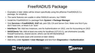 FreeRADIUS Package
● Examples in later slides will be shown specifically using the pfSense FreeRADIUS 3.x
package, for simplicity
● The same features are usable in other RADIUS servers, but YMMV
● Install the FreeRADIUS 3.x package from System > Package Manager
● Visit Services > FreeRADIUS, EAP tab, pick SSL CA and Server Cert. Make one first if you
don’t have one, or leave it on “auto”
● Interfaces Tab: Add two instances, one for Authentication on 1812, one for Accounting on 1813
● NAS/Clients Tab: Add at least one entry for localhost (127.0.0.1), set shortname (usually
firewall hostname), shared secret, others can be left blank/default
● Users: Salt to taste (wait until covered on later slides)
● Add entry under System > User Manager and test from Diagnostics > Authentication
 