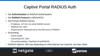 Captive Portal RADIUS Auth
● Set Authentication to RADIUS Authentication
●
Set RADIUS Protocol to MSCHAPv2
● Set Primary RADIUS Server…
– IP Address: 127.0.0.1 (or other RADIUS server)
– RADIUS Port: 1812
– Shared Secret: Password set for this NAS entry in RADIUS
● Accounting…
– Check enable
– Accounting Port: 1813
– Accounting Updates: Stop/Start (FreeRADIUS)
● RADIUS Options: Will vary depending on what features are required, see later slides
 