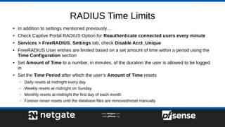 RADIUS Time Limits
● In addition to settings mentioned previously…
● Check Captive Portal RADIUS Option for Reauthenticate connected users every minute
● Services > FreeRADIUS, Settings tab, check Disable Acct_Unique
● FreeRADIUS User entries are limited based on a set amount of time within a period using the
Time Configuration section
● Set Amount of Time to a number, in minutes, of the duration the user is allowed to be logged
in
● Set the Time Period after which the user’s Amount of Time resets
– Daily resets at midnight every day
– Weekly resets at midnight on Sunday
– Monthly resets at midnight the first day of each month
– Forever never resets until the database files are removed/reset manually
 