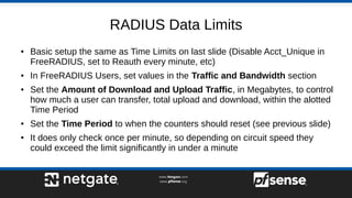 RADIUS Data Limits
● Basic setup the same as Time Limits on last slide (Disable Acct_Unique in
FreeRADIUS, set to Reauth every minute, etc)
● In FreeRADIUS Users, set values in the Traffic and Bandwidth section
● Set the Amount of Download and Upload Traffic, in Megabytes, to control
how much a user can transfer, total upload and download, within the alotted
Time Period
● Set the Time Period to when the counters should reset (see previous slide)
● It does only check once per minute, so depending on circuit speed they
could exceed the limit significantly in under a minute
 