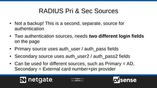 RADIUS Pri & Sec Sources
● Not a backup! This is a second, separate, source for
authentication
● Two authentication sources, needs two different login fields
on the page
● Primary source uses auth_user / auth_pass fields
● Secondary source uses auth_user2 / auth_pass2 fields
● Can be used for different sources, such as Primary = AD,
Secondary = External card number+pin provider
 