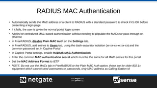 RADIUS MAC Authentication
● Automatically sends the MAC address of a client to RADIUS with a standard password to check if it’s OK before
presenting a login page
● If it fails, the user is given the normal portal login screen
● Allows for centralized MAC-based authentication without needing to populate the MACs for pass-through on
pfSense
● In FreeRADIUS, disable Plain MAC Auth on the Settings tab.
● In FreeRADIUS, add entries to Users tab, using the dash-separator notation (xx-xx-xx-xx-xx-xx) and the
common password set in Captive Portal
● In Captive Portal settings, enable RADIUS MAC Authentication
● Enter the common MAC authentication secret which must be the same for all MAC entries for this portal
● Set the MAC Address Format to IETF
● NOTE: Do not use the MACs tab in FreeRADIUS or the Plain MAC Auth option, those are for older 802.1x
equipment which cannot send usernames or passwords, only MAC address as Calling-Station-Id
 