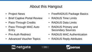 About this Hangout
● Project News
● Brief Captive Portal Review
● Pass-Through Credits
● Pass-Through MAC Auto
Entry
● Pre-Auth Redirect
● Advanced Voucher Topics
● FreeRADIUS Package Basics
● RADIUS Time Limits
● RADIUS Data Limits
● RADIUS Primary and
Secondary Sources
● RADIUS MAC Authentication
● RADIUS Reply Attributes
 