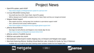 Project News
●
OpenVPN update, patch ASAP
– https://www.netgate.com/blog/important-update-for-openvpn.html
●
2.3.4-p1-RELEASE Coming Soon
– Security/Errata fixes (XSS, Stack Clash, OpenVPN update)
– Will be released once FreeBSD completes fixes for Stack Clash and they are merged and tested
●
Netgate Global Support
– New support structure, moving away from incidents to a per-device support model
– 24x7, several SLA and contact method options
– https://www.netgate.com/blog/announcing-netgate-global-support.html
●
pfSense Brand Refresh
– New logos for both pfSense and Netgate to more closely align the two
– https://www.netgate.com/blog/pfsense-brand-refresh.html
●
pfSense article in FreeBSD Journal
●
BSDCan was earlier this month
●
Minnowboard Turbot Dual-E models shipping now, on Amazon and Netgate store pages
●
New book featuring pfSense: Building Virtual Machine Labs: A Hands-On Guide, by Tony V Robinson
– Available also as an add-on item when ordering certain hardware models from the Netgate store
 