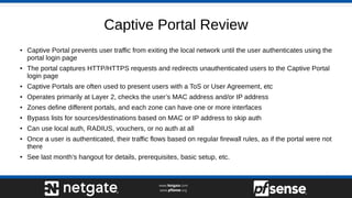 Captive Portal Review
● Captive Portal prevents user traffic from exiting the local network until the user authenticates using the
portal login page
● The portal captures HTTP/HTTPS requests and redirects unauthenticated users to the Captive Portal
login page
● Captive Portals are often used to present users with a ToS or User Agreement, etc
● Operates primarily at Layer 2, checks the user’s MAC address and/or IP address
● Zones define different portals, and each zone can have one or more interfaces
● Bypass lists for sources/destinations based on MAC or IP address to skip auth
● Can use local auth, RADIUS, vouchers, or no auth at all
● Once a user is authenticated, their traffic flows based on regular firewall rules, as if the portal were not
there
● See last month’s hangout for details, prerequisites, basic setup, etc.
 