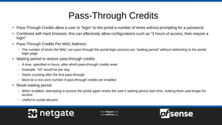 Pass-Through Credits
●
Pass-Through Credits allow a user to “login” to the portal a number of times without prompting for a password.
●
Combined with hard timeouts, this can effectively allow configurations such as “3 hours of access, then require a
login”
●
Pass-Through Credits Per MAC Address:
– The number of times the MAC can pass through the portal login process per “waiting period” without redirecting to the portal
login page
●
Waiting period to restore pass-through credits:
– A time, specified in hours, after which pass-through credits reset
– Example: “24” would be per day
– Starts counting after the first pass-through
– Must be a non-zero number if pass-through credits are enabled
●
Reset waiting period
– When enabled, attempting to access the portal again resets the user’s waiting period start time, making them wait longer for
access
– Useful to curtail abusers
 