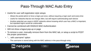 Pass-Through MAC Auto Entry
● Useful for user self-registration style setups
– Allows the portal admin to force a login just once, without requiring a login each and every time
– Useful for networks that do not change often, but still require authenticating each device
– Another potential use cases is WISP networks where knowing which user has a MAC is important,
but repeated logins would be undesirable
● Cannot be combined with RADIUS MAC Authentication
● Will not show a logout pop-up or page
● To remove a user, manually remove them from the MAC tab, or setup a script to POST
the proper parameters
● “… with username” option
– The username is stored along with the MAC address in the pass-through entry
 