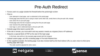 Pre-Auth Redirect
● Forces users to a page outside the firewall before the portal login screen
● Flow is:
– User attempts to load page, user is redirected to the portal page
– Portal page sees that the user is trying to reach some other site, sends them to the pre-auth URL instead
– User clicks link on pre-auth page
– Portal page sees the link it expects coming from the pre-auth page
– User receives the portal login page
– User logs in, and is redirected back to the pre-auth URL
● Outside page links back to portal URL
● If the site is remote, you must add it and any assets it needs as a bypass (host or IP address)
● Requires a special block of PHP at the start of the login page
– In the book, also will be in the example page posted with this hangout
● Upload custom page, set URL to landing page in Pre-Auth Redirect box
● In the supplied example, the landing page must also include itself as the final redirect URL so users return to that same
landing page after login
– The code could be adjusted for other cases
 