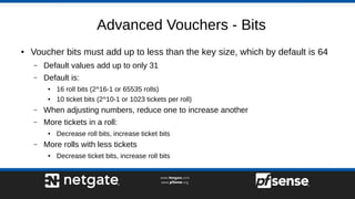Advanced Vouchers - Bits
● Voucher bits must add up to less than the key size, which by default is 64
– Default values add up to only 31
– Default is:
● 16 roll bits (2^16-1 or 65535 rolls)
●
10 ticket bits (2^10-1 or 1023 tickets per roll)
– When adjusting numbers, reduce one to increase another
– More tickets in a roll:
● Decrease roll bits, increase ticket bits
– More rolls with less tickets
● Decrease ticket bits, increase roll bits
 