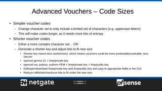 Advanced Vouchers – Code Sizes
● Simpler voucher codes
– Change character set to only include a limited set of characters (e.g. uppercase letters)
– This will make codes longer, as it needs more bits of entropy
● Shorter voucher codes
– Either a more complex character set… OR
– Generate a shorter key and adjust bits to fit new size
● Shorter key means less randomness, which means vouchers could be more predictable/crackable, less
secure!
● openssl genrsa 31 > /tmp/private.key
● openssl rsa -pubout -outform PEM < /tmp/private.key > /tmp/public.key
● Edit/open/download /tmp/private.key and /tmp/public.key and copy to appropriate fields in the GUI
● Reduce roll/ticket/checksum bits to fit under the new size
 