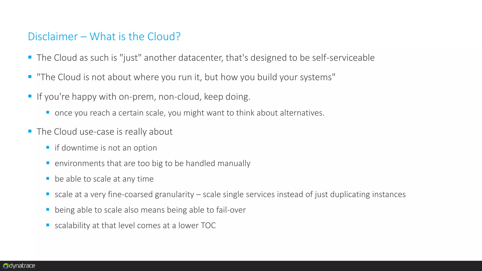 Disclaimer – What is the Cloud?
 The Cloud as such is "just" another datacenter, that's designed to be self-serviceable
 "The Cloud is not about where you run it, but how you build your systems"
 If you're happy with on-prem, non-cloud, keep doing.
 once you reach a certain scale, you might want to think about alternatives.
 The Cloud use-case is really about
 if downtime is not an option
 environments that are too big to be handled manually
 be able to scale at any time
 scale at a very fine-coarsed granularity – scale single services instead of just duplicating instances
 being able to scale also means being able to fail-over
 scalability at that level comes at a lower TOC
 