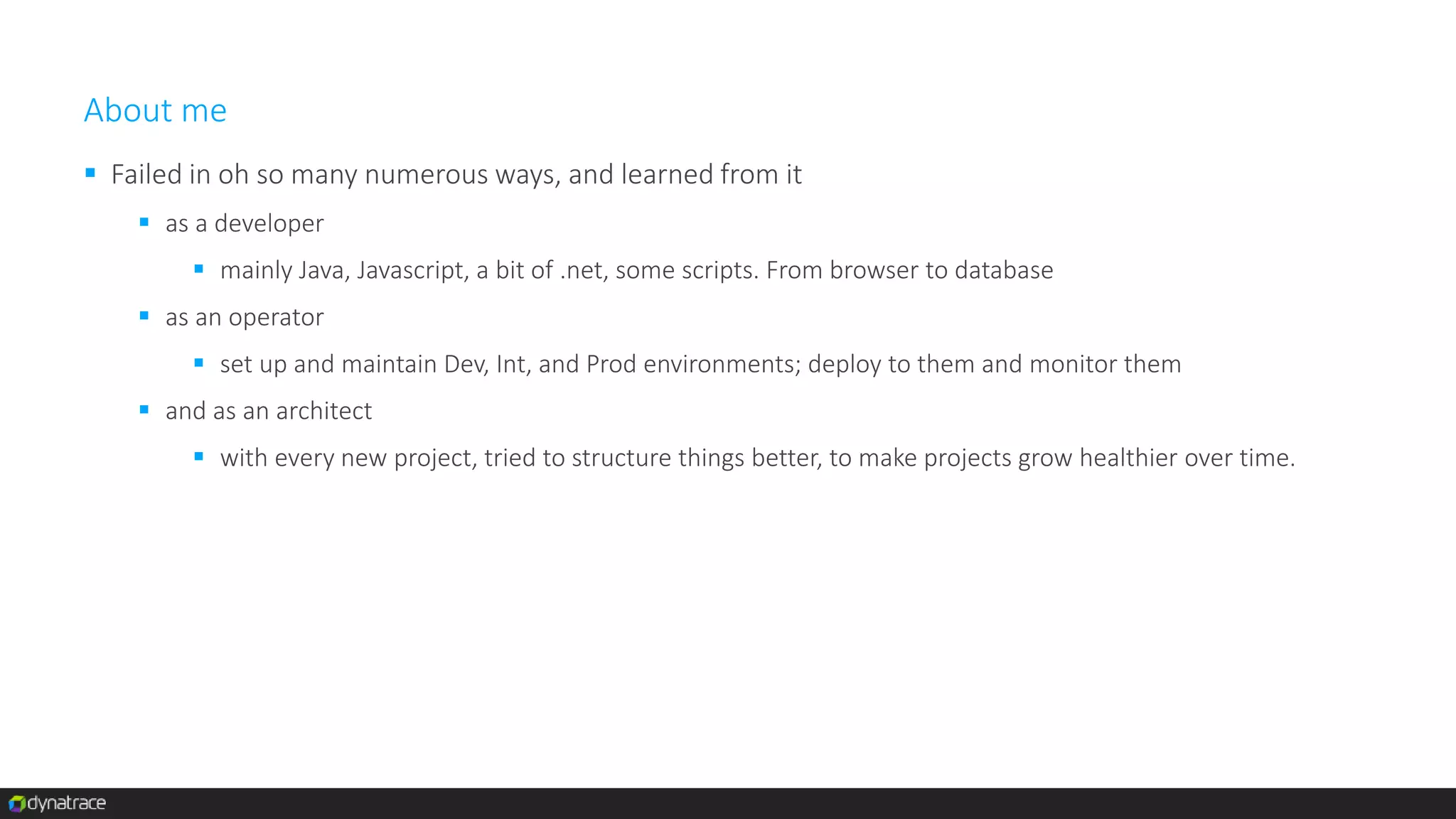 About me
 Failed in oh so many numerous ways, and learned from it
 as a developer
 mainly Java, Javascript, a bit of .net, some scripts. From browser to database
 as an operator
 set up and maintain Dev, Int, and Prod environments; deploy to them and monitor them
 and as an architect
 with every new project, tried to structure things better, to make projects grow healthier over time.
 