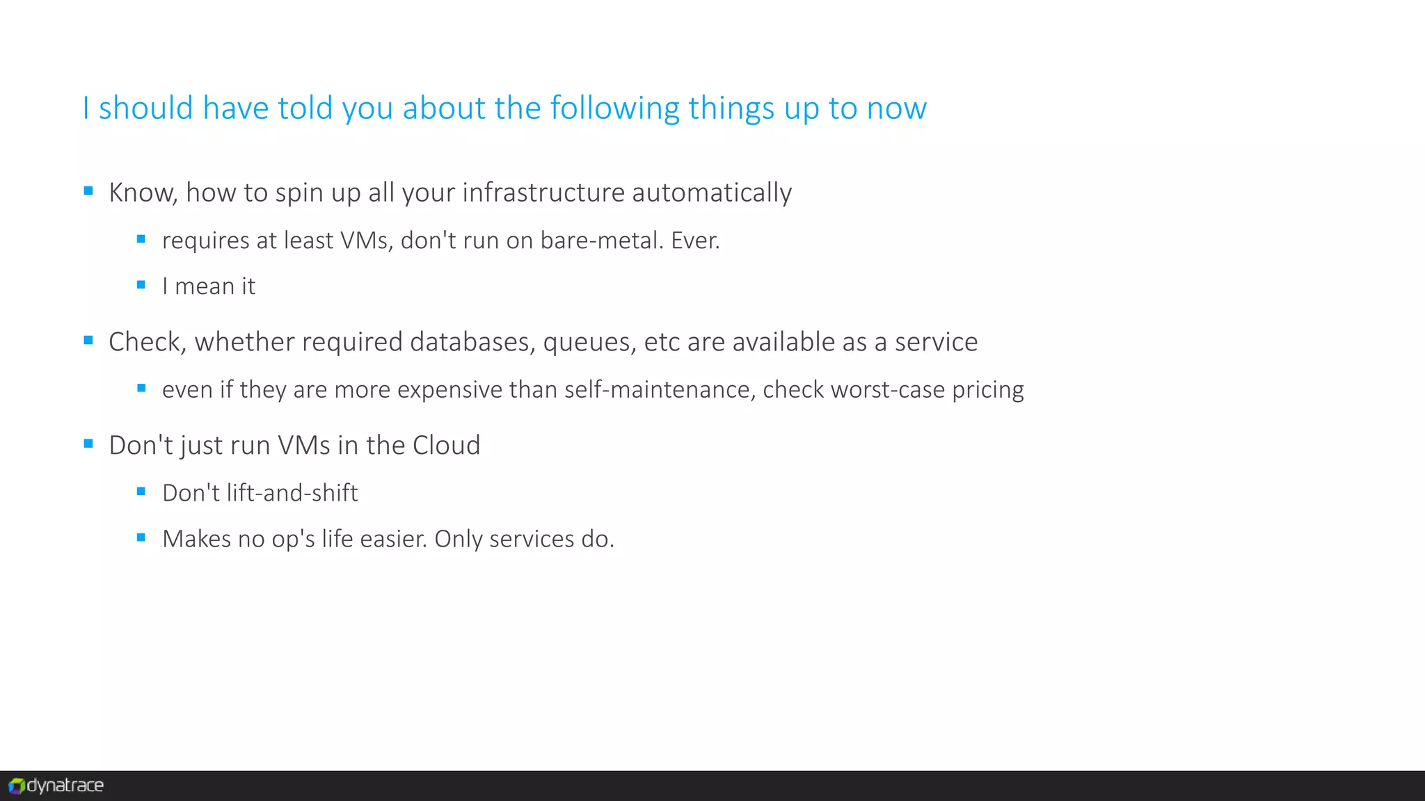 I should have told you about the following things up to now
 Know, how to spin up all your infrastructure automatically
 requires at least VMs, don't run on bare-metal. Ever.
 I mean it
 Check, whether required databases, queues, etc are available as a service
 even if they are more expensive than self-maintenance, check worst-case pricing
 Don't just run VMs in the Cloud
 Don't lift-and-shift
 Makes no op's life easier. Only services do.
 