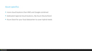 Azure specifics
 more cloud locations than AWS and Google combined
 dedicated regional cloud locations, like Azure Deutschland
 Azure Stack for your local datacenter to cover hybrid needs
 