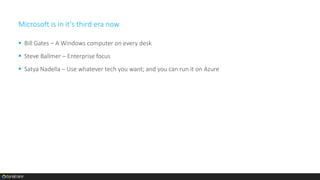 Microsoft is in it's third era now
 Bill Gates – A Windows computer on every desk
 Steve Ballmer – Enterprise focus
 Satya Nadella – Use whatever tech you want; and you can run it on Azure
 