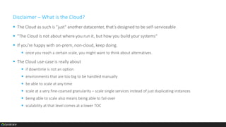 Disclaimer – What is the Cloud?
 The Cloud as such is "just" another datacenter, that's designed to be self-serviceable
 "The Cloud is not about where you run it, but how you build your systems"
 If you're happy with on-prem, non-cloud, keep doing.
 once you reach a certain scale, you might want to think about alternatives.
 The Cloud use-case is really about
 if downtime is not an option
 environments that are too big to be handled manually
 be able to scale at any time
 scale at a very fine-coarsed granularity – scale single services instead of just duplicating instances
 being able to scale also means being able to fail-over
 scalability at that level comes at a lower TOC
 