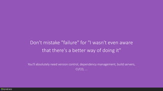 Don't mistake "failure" for "I wasn't even aware
that there's a better way of doing it"
You'll absolutely need version control, dependency management, build servers,
CI/CD, ...
 