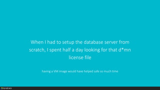 When I had to setup the database server from
scratch, I spent half a day looking for that d*mn
license file
having a VM image would have helped safe so much time
 