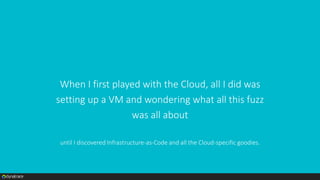 When I first played with the Cloud, all I did was
setting up a VM and wondering what all this fuzz
was all about
until I discovered Infrastructure-as-Code and all the Cloud-specific goodies.
 