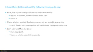 I should have told you about the following things up to now
 Know, how to spin up all your infrastructure automatically
 requires at least VMs, don't run on bare-metal. Ever.
 I mean it
 Check, whether required databases, queues, etc are available as a service
 even if they are more expensive than self-maintenance, check worst-case pricing
 Don't just run VMs in the Cloud
 Don't lift-and-shift
 Makes no op's life easier. Only services do.
 