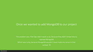 Once we wanted to add MongoDB to our project
The problem was, that Ops didn't want us to, because they didn't know how to
operate MongoDB
Which was lucky, because MongoDB wouldn't have made any sense in that
context 
 