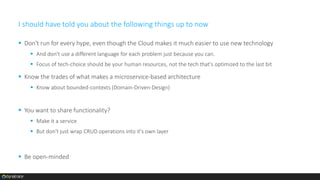 I should have told you about the following things up to now
 Don't run for every hype, even though the Cloud makes it much easier to use new technology
 And don't use a different language for each problem just because you can.
 Focus of tech-choice should be your human resources, not the tech that's optimized to the last bit
 Know the trades of what makes a microservice-based architecture
 Know about bounded-contexts (Domain-Driven-Design)
 You want to share functionality?
 Make it a service
 But don't just wrap CRUD operations into it's own layer
 Be open-minded
 