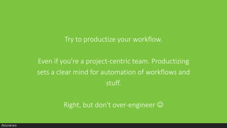 Try to productize your workflow.
Even if you're a project-centric team. Productizing
sets a clear mind for automation of workflows and
stuff.
Right, but don't over-engineer 
 