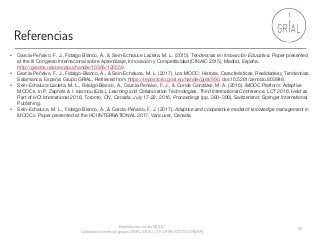 Referencias
Experiencias con los MOOC
Colaboración entre los grupos GRIAL (USAL), LITI (UPM) y GIDTIC (UNIZAR)
29
• García-Peñalvo, F. J., Fidalgo Blanco, Á., & Sein-Echaluce Lacleta, M. L. (2015). Tendencias en Innovación Educativa. Paper presented
at the III Congreso Internacional sobre Aprendizaje, Innovación y Competitividad (CINAIC 2015), Madrid, España.
http://gredos.usal.es/jspui/handle/10366/126559
• García-Peñalvo, F. J., Fidalgo-Blanco, Á., & Sein-Echaluce, M. L. (2017). Los MOOC: Historia, Características, Realidades y Tendencias.
Salamanca, España: Grupo GRIAL. Retrieved from https://repositorio.grial.eu/handle/grial/890. doi:10.5281/zenodo.803948
• Sein-Echaluce Lacleta, M. L., Fidalgo-Blanco, Á., García-Peñalvo, F. J., & Conde-González, M. Á. (2016). iMOOC Platform: Adaptive
MOOCs. In P. Zaphiris & I. Ioannou (Eds.), Learning and Collaboration Technologies. Third International Conference, LCT 2016, Held as
Part of HCI International 2016, Toronto, ON, Canada, July 17-22, 2016, Proceedings (pp. 380–390). Switzerland: Springer International
Publishing.
• Sein-Echaluce, M. L., Fidalgo-Blanco, Á., & García-Peñalvo, F. J. (2017). Adaptive and cooperative model of knowledge management in
MOOCs. Paper presented at the HCI INTERNATIONAL 2017, Vancuver, Canada.
 