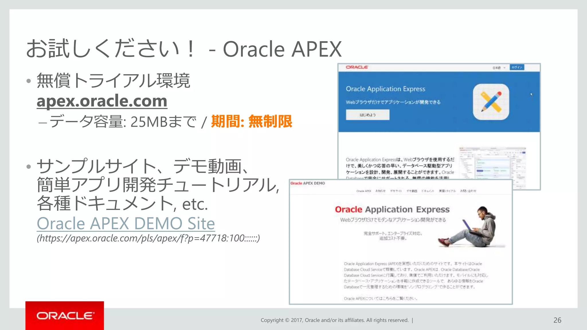 Copyright © 2017, Oracle and/or its affiliates. All rights reserved. |
お試しください！ - Oracle APEX
• 無償トライアル環境
apex.oracle.com
– データ容量: 25MBまで / 期間: 無制限
• サンプルサイト、デモ動画、
簡単アプリ開発チュートリアル,
各種ドキュメント, etc.
Oracle APEX DEMO Site
(https://apex.oracle.com/pls/apex/f?p=47718:100::::::)
26
 