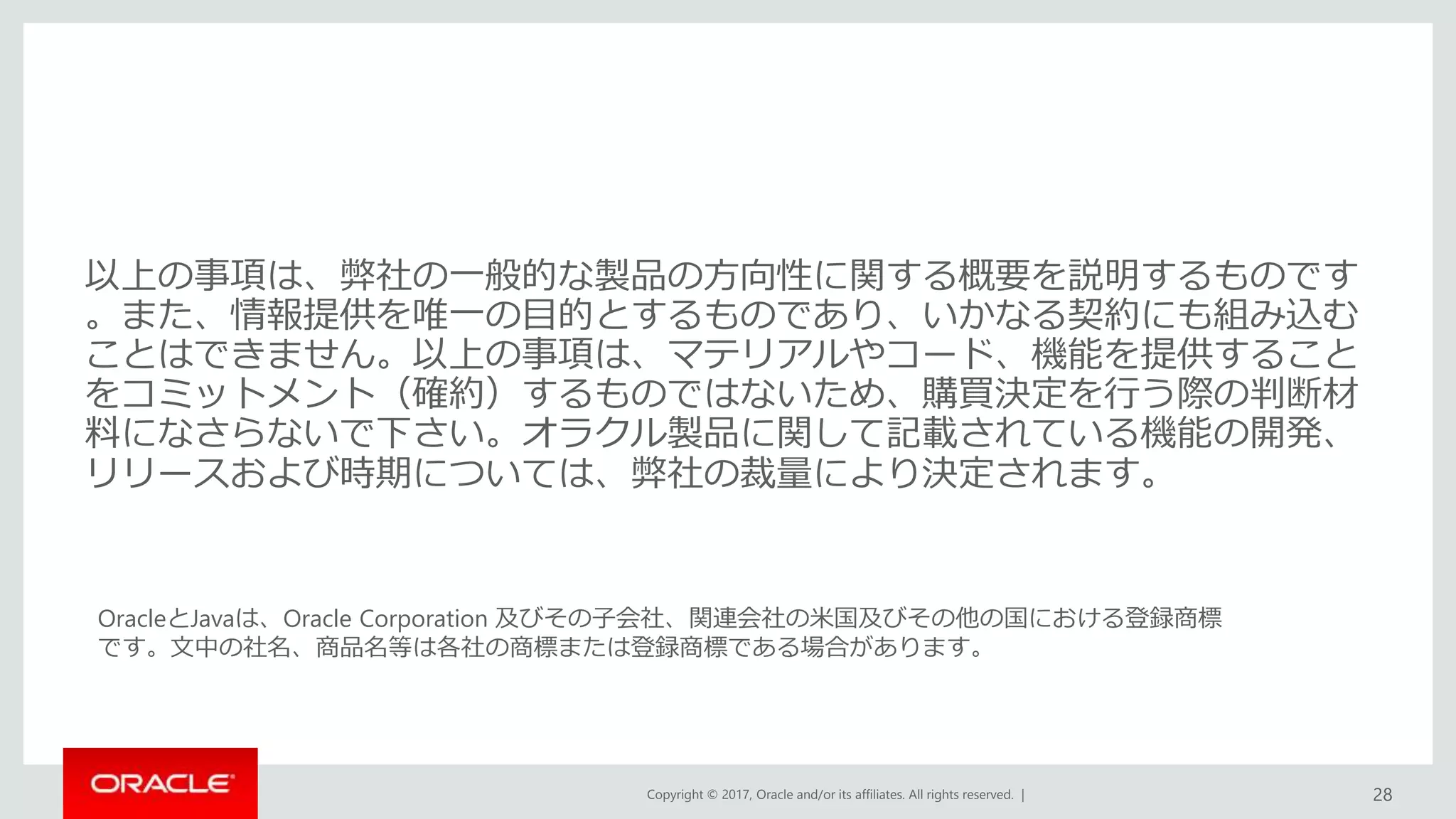Copyright © 2017, Oracle and/or its affiliates. All rights reserved. |
OracleとJavaは、Oracle Corporation 及びその子会社、関連会社の米国及びその他の国における登録商標
です。文中の社名、商品名等は各社の商標または登録商標である場合があります。
以上の事項は、弊社の一般的な製品の方向性に関する概要を説明するものです
。また、情報提供を唯一の目的とするものであり、いかなる契約にも組み込む
ことはできません。以上の事項は、マテリアルやコード、機能を提供すること
をコミットメント（確約）するものではないため、購買決定を行う際の判断材
料になさらないで下さい。オラクル製品に関して記載されている機能の開発、
リリースおよび時期については、弊社の裁量により決定されます。
28
 